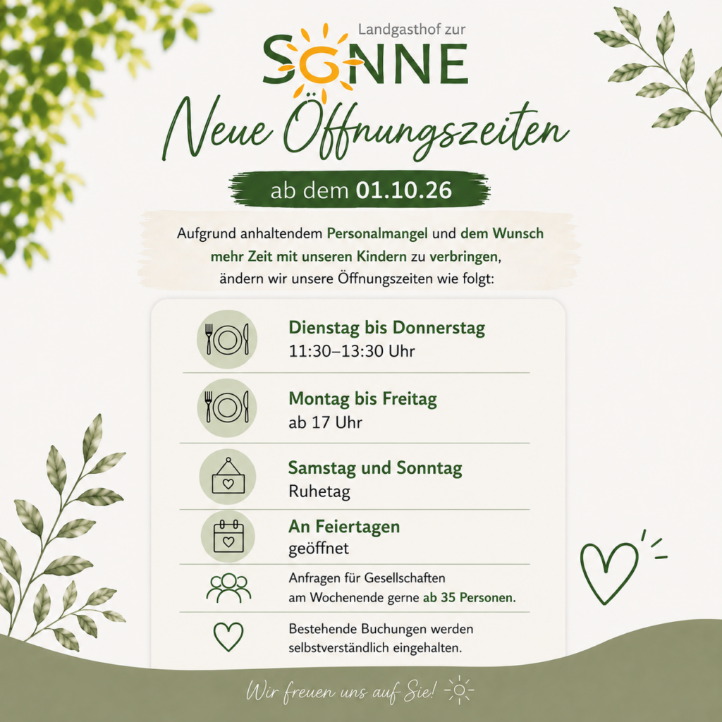 Neue Öffnungszeiten ab 01.10.2026: Dienstag bis Donnerstag 11:30 bis 13:30 Uhr, Montag bis Freitag ab 17 Uhr, Samstag und Sonntag Ruhetag, an Feiertagen geöffnet. Anfragen für Gesellschaften am Wochenende gerne ab 35 Personen.